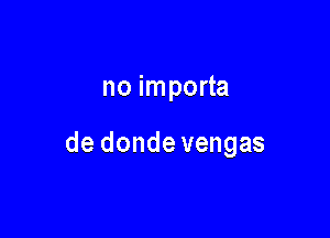 no importa

de donde vengas