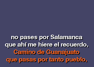 no pases por Salamanca
que ahi me hiere el recuerdo,
Camino de Guanajuato
que pasas por tanto pueblo,