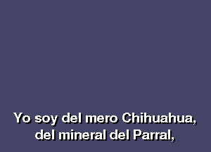 Yo soy del mero Chihuahua,
del mineral del Parral,