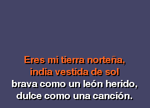 Eres mi tierra nortefla,
india vestida de sol
brava como un lec'in herido,
dulce como una cancic'm.