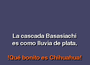 La cascada Basasiachi
es como lluvia de plata,

!Qu bonito es Chihuahua!