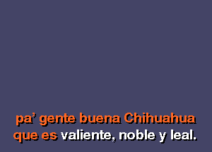 pa, gente buena Chihuahua
que es valiente, noble y leal.