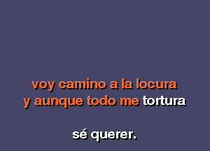 voy camino a la locura
y aunque todo me tortura

sci. querer.