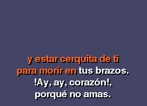 y estar cerquita de ti
para morir en tus brazos.
!Ay, ay, corazc'mL
porqusE no amas.