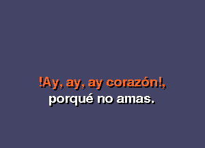 !Ay, ay, ay coraz6n!,
porque' no amas.