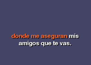 donde me aseguran mis
amigos que te vas.