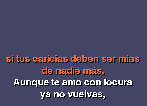 si tus caricias deben ser mias
de nadie mas.
Aunque te amo con locura
ya no vuelvas,