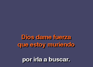 Dios dame fuerza
que estoy muriendo

por irla a buscar.