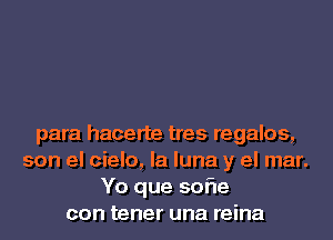 para hacerte tres regalos,
son el cielo, la luna y el mar.
Yo que 50er
con tener una reina