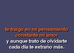 te traigo en mi pensamiento
constante mi amor
y aunque trato de olvidarte
cada dfa te extraflo mas.