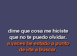 dime que cosa me hiciste
que no te puedo olvidar.
a veces he estado a punto
de irte a buscar,