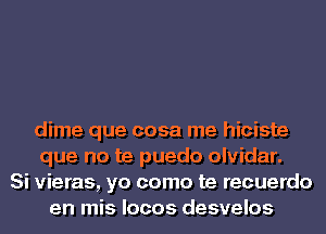 dime que cosa me hiciste
que no te puedo olvidar.
Si vieras, yo como te recuerdo
en mis locos desvelos