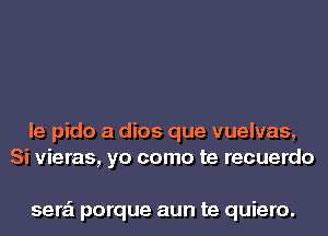 le pido a dios que vuelvas,
Si vieras, yo como te recuerdo

sera'l porque aun te quiero.