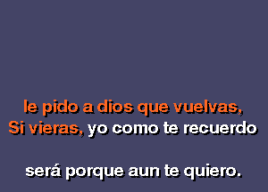 le pido a dios que vuelvas,
Si vieras, yo como te recuerdo

sera'l porque aun te quiero.