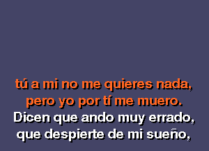 td a mi no me quieres nada,
pero yo por ti me muero.

Dicen que ando muy errado,

que despierte de mi sueflo,