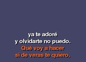 ya te adore?
y olvidarte no puedo.
Quz voy a hacer
si de veras te quiero,