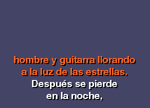 hombre y guitarra llorando
a la luz de las estrellas.
Despwa se pierde
en la noche,