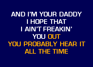 AND I'M YOUR DADDY
I HOPE THAT
I AIN'T FREAKIN'
YOU OUT
YOU PROBABLY HEAR IT
ALL THE TIME