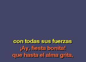 con todas sus fuerzas
iAy, fiesta bonita!
que hasta el alma grita,