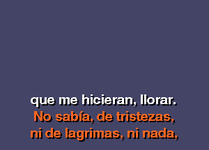 que me hicieran, llorar.
No sabfa, de tristezas,
ni de lagrimas, ni nada,