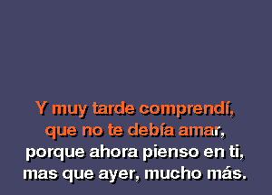 Y muy tarde comprendf,
que no te debfa amar,
porque ahora pienso en ti,
mas que ayer, mucho mas.