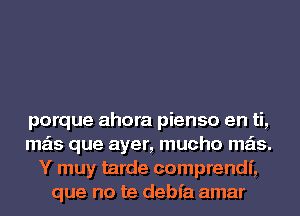 porque ahora pienso en ti,
mas que ayer, mucho mas.
Y muy tarde comprendf,
que no te debfa amar