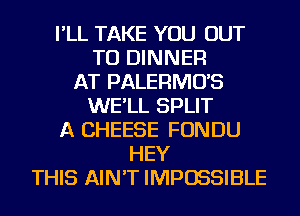 I'LL TAKE YOU OUT
TO DINNER
AT PALERMO'S
WE'LL SPLIT
A CHEESE FONDU
HEY
THIS AIN'T IMPOSSIBLE