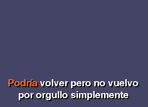 Podrl'a volver pero no vuelvo
por orgullo simplemente