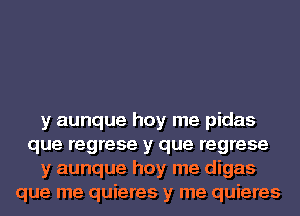 y aunque hoy me pidas
que regrese y que regrese
y aunque hoy me digas
que me quieres y me quieres