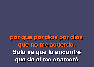 por que por dios por dios
que no me acuerdo.
Solo se que lo encontre'
que de el me enamore'