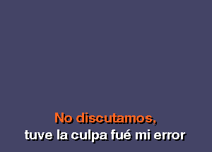 No discutamos,
tuve Ia culpa fu mi error