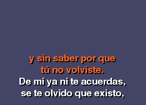 y sin saber por que
to no volviste.
De mi ya ni te acuerdas,
se te olvido que existo,