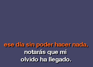 ese dfa sin poder hacer nada,
notarais que mi
olvido ha Ilegado.