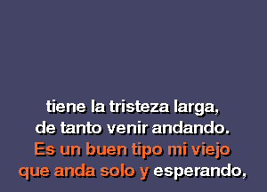 tiene la tristeza larga,
de tanto venir andando.
Es un buen tipo mi vieio
que anda solo y esperando,