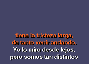 tiene la tristeza larga,
de tanto venir andando.
Yo lo miro desde leios,
pero somos tan distintos