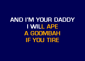 AND I'M YOUR DADDY
I WILL APE

A GOOMBAH
IF YOU TIRE