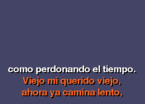 como perdonando el tiempo.
Viejo mi querido vieio,
ahora ya camina lento,