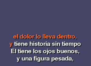 el dolor Io Ileva dentro,
y tiene historia sin tiempo

El tiene los ojos buenos,
y una figura pesada, l