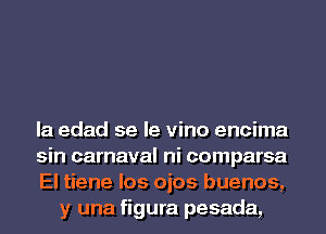 la edad se le vino encima

sin carnaval ni comparsa

El tiene los ojos buenos,
y una figura pesada,