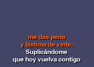 me das pena
y laistima de verte.
Suplicz'mdome
que hay vuelva contigo