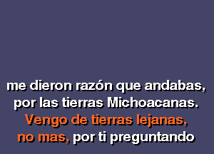 me dieron razc'm que andabas,
por las tierras Michoacanas.
Vengo de tierras leianas,
no mas, por ti preguntando