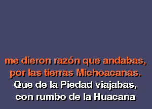 me dieron razc'm que andabas,
por las tierras Michoacanas.
Que de la Piedad viajabas,
con rumbo de la Huacana