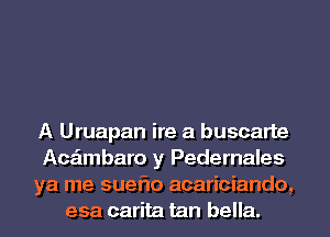 A Uruapan ire a buscarte
Acaimbaro y Pedernales
ya me sueflo acariciando,
esa carita tan bella.