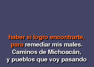 haber si logro encontrarte,
para remediar mis males.
Caminos de Michoace'm,
y pueblos que voy pasando