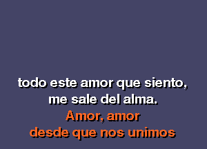 todo este amor que siento,
me sale del alma.
Amor, amor
desde que nos unimos