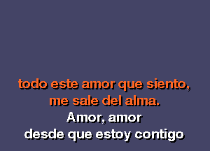 todo este amor que siento,
me sale del alma.
Amor, amor
desde que estoy contigo