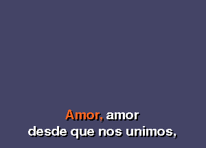 Amor, amor
desde que nos unimos,