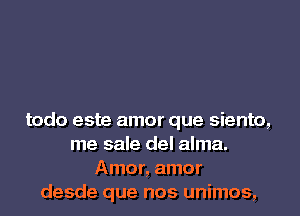 todo este amor que siento,
me sale del alma.
Amor, amor
desde que nos unimos,