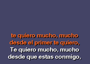 te quiero mucho, mucho

desde el primer te quiero,
Te quiero mucho, mucho
desde que estas conmigo,