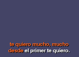 te quiero mucho, mucho
desde el primer te quiero.